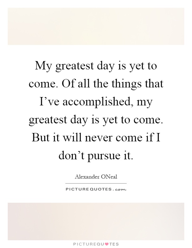 My greatest day is yet to come. Of all the things that I've accomplished, my greatest day is yet to come. But it will never come if I don't pursue it Picture Quote #1