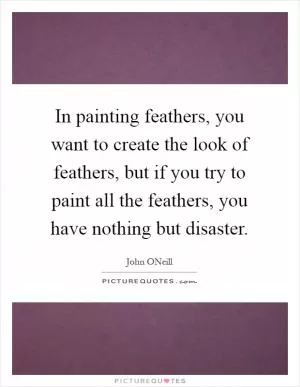 In painting feathers, you want to create the look of feathers, but if you try to paint all the feathers, you have nothing but disaster Picture Quote #1