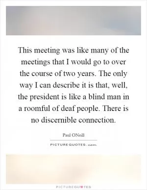 This meeting was like many of the meetings that I would go to over the course of two years. The only way I can describe it is that, well, the president is like a blind man in a roomful of deaf people. There is no discernible connection Picture Quote #1