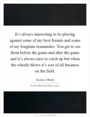 It’s always interesting to be playing against some of my best friends and some of my longtime teammates. You get to see them before the game and after the game and it’s always nice to catch up but when the whistle blows it’s sort of all business on the field Picture Quote #1