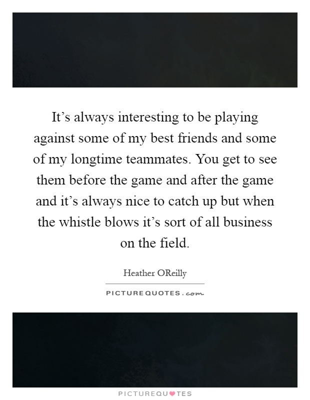 It's always interesting to be playing against some of my best friends and some of my longtime teammates. You get to see them before the game and after the game and it's always nice to catch up but when the whistle blows it's sort of all business on the field Picture Quote #1