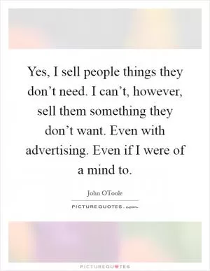 Yes, I sell people things they don’t need. I can’t, however, sell them something they don’t want. Even with advertising. Even if I were of a mind to Picture Quote #1