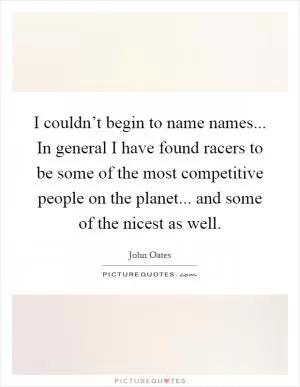 I couldn’t begin to name names... In general I have found racers to be some of the most competitive people on the planet... and some of the nicest as well Picture Quote #1