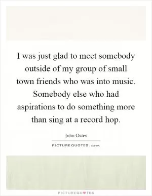 I was just glad to meet somebody outside of my group of small town friends who was into music. Somebody else who had aspirations to do something more than sing at a record hop Picture Quote #1