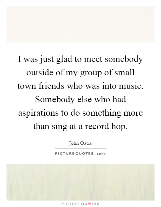 I was just glad to meet somebody outside of my group of small town friends who was into music. Somebody else who had aspirations to do something more than sing at a record hop Picture Quote #1