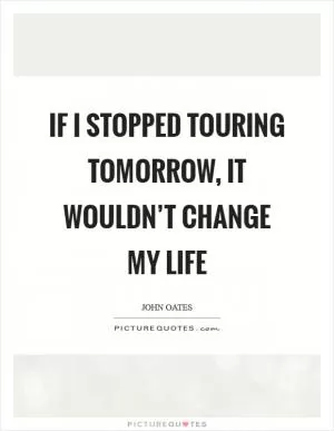 If I stopped touring tomorrow, it wouldn’t change my life Picture Quote #1