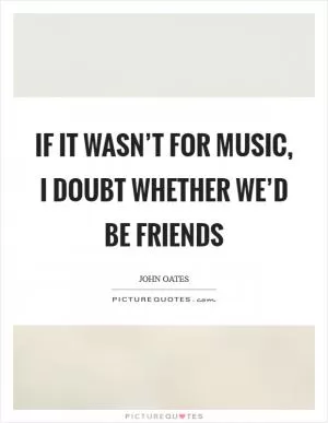 If it wasn’t for music, I doubt whether we’d be friends Picture Quote #1