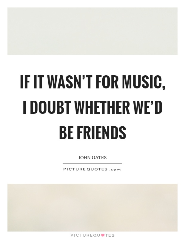 If it wasn't for music, I doubt whether we'd be friends Picture Quote #1