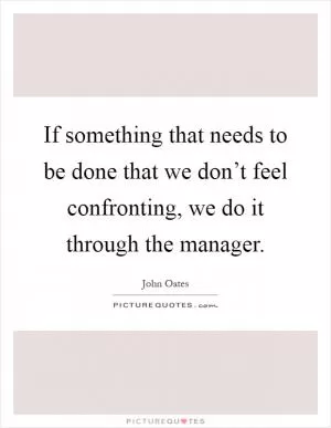 If something that needs to be done that we don’t feel confronting, we do it through the manager Picture Quote #1