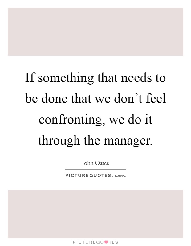 If something that needs to be done that we don't feel confronting, we do it through the manager Picture Quote #1