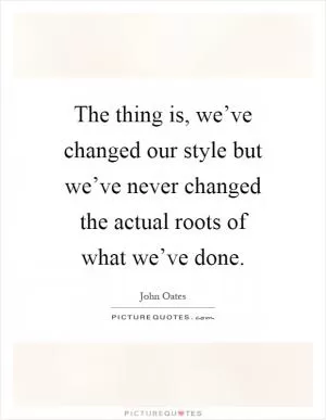 The thing is, we’ve changed our style but we’ve never changed the actual roots of what we’ve done Picture Quote #1