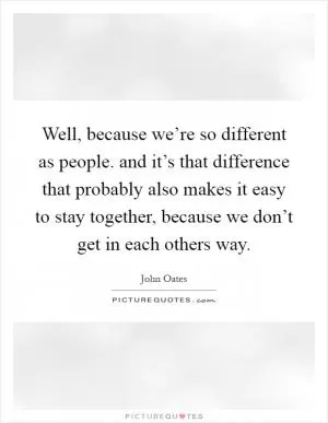 Well, because we’re so different as people. and it’s that difference that probably also makes it easy to stay together, because we don’t get in each others way Picture Quote #1