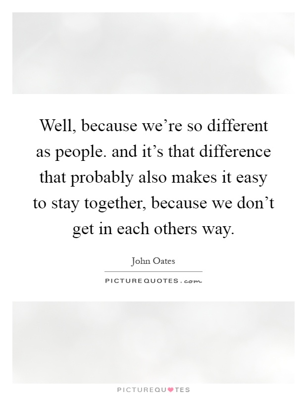 Well, because we're so different as people. and it's that difference that probably also makes it easy to stay together, because we don't get in each others way Picture Quote #1