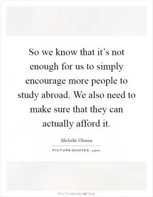 So we know that it’s not enough for us to simply encourage more people to study abroad. We also need to make sure that they can actually afford it Picture Quote #1
