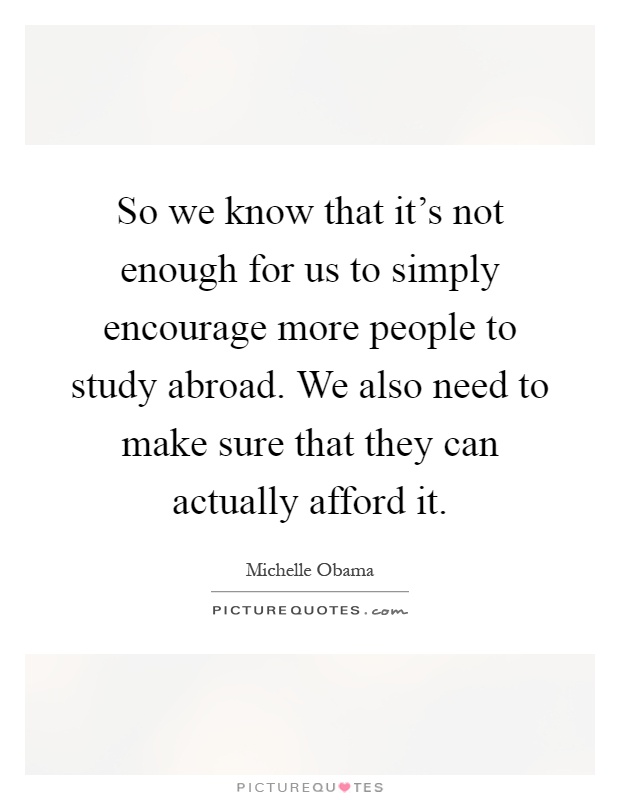 So we know that it's not enough for us to simply encourage more people to study abroad. We also need to make sure that they can actually afford it Picture Quote #1