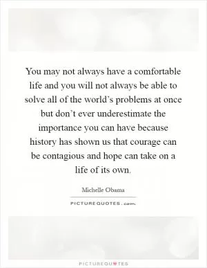 You may not always have a comfortable life and you will not always be able to solve all of the world’s problems at once but don’t ever underestimate the importance you can have because history has shown us that courage can be contagious and hope can take on a life of its own Picture Quote #1