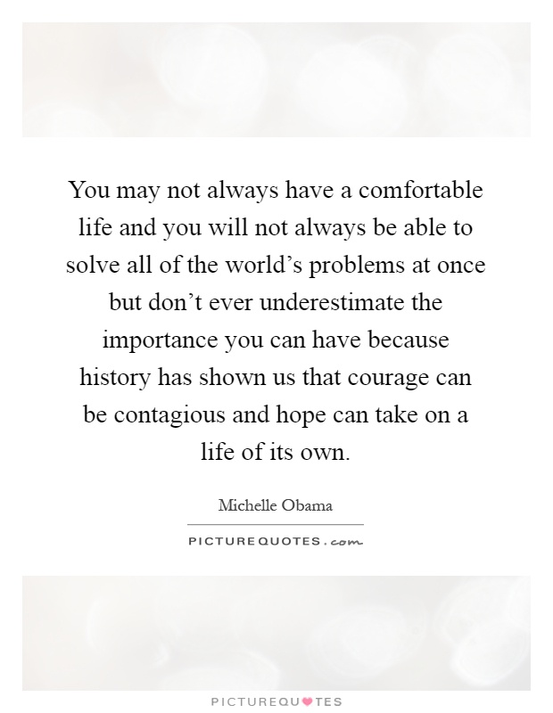 You may not always have a comfortable life and you will not always be able to solve all of the world's problems at once but don't ever underestimate the importance you can have because history has shown us that courage can be contagious and hope can take on a life of its own Picture Quote #1