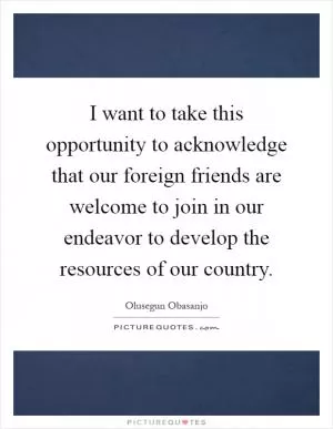 I want to take this opportunity to acknowledge that our foreign friends are welcome to join in our endeavor to develop the resources of our country Picture Quote #1