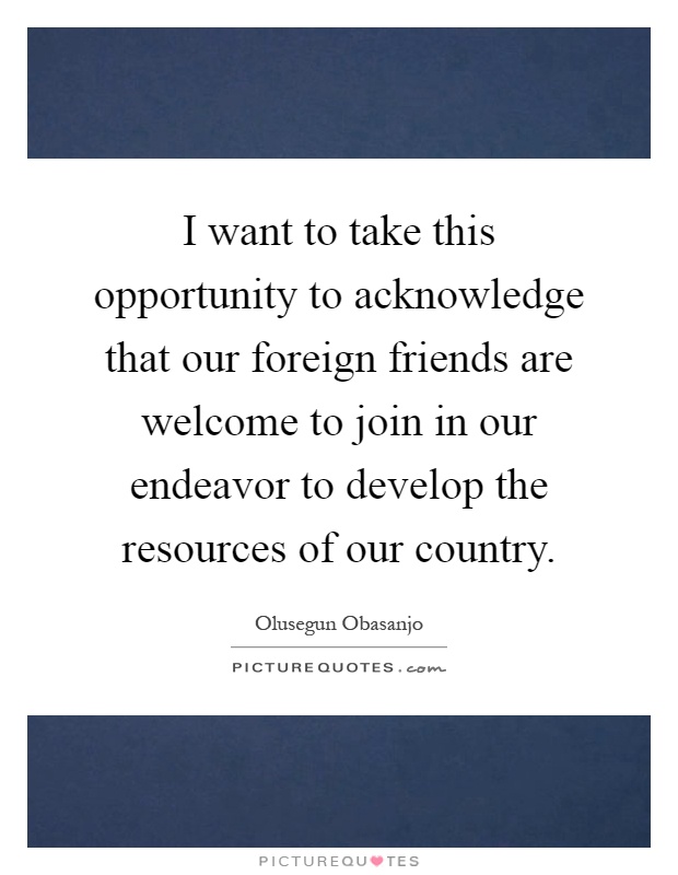 I want to take this opportunity to acknowledge that our foreign friends are welcome to join in our endeavor to develop the resources of our country Picture Quote #1