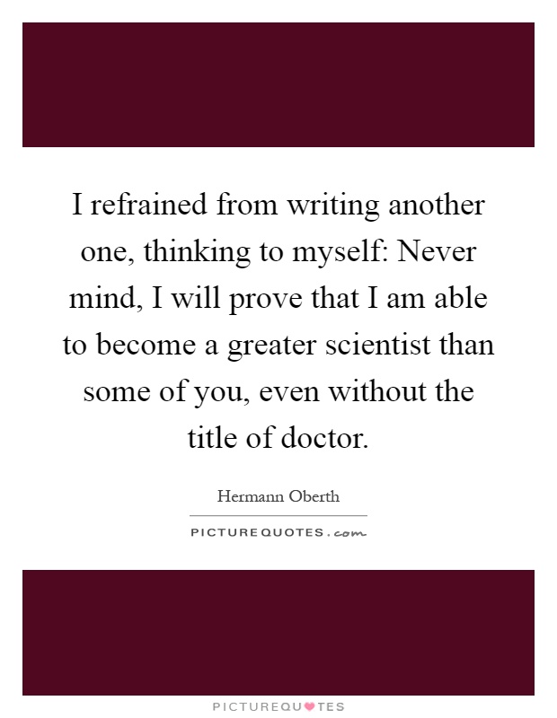 I refrained from writing another one, thinking to myself: Never mind, I will prove that I am able to become a greater scientist than some of you, even without the title of doctor Picture Quote #1