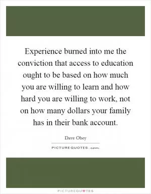 Experience burned into me the conviction that access to education ought to be based on how much you are willing to learn and how hard you are willing to work, not on how many dollars your family has in their bank account Picture Quote #1
