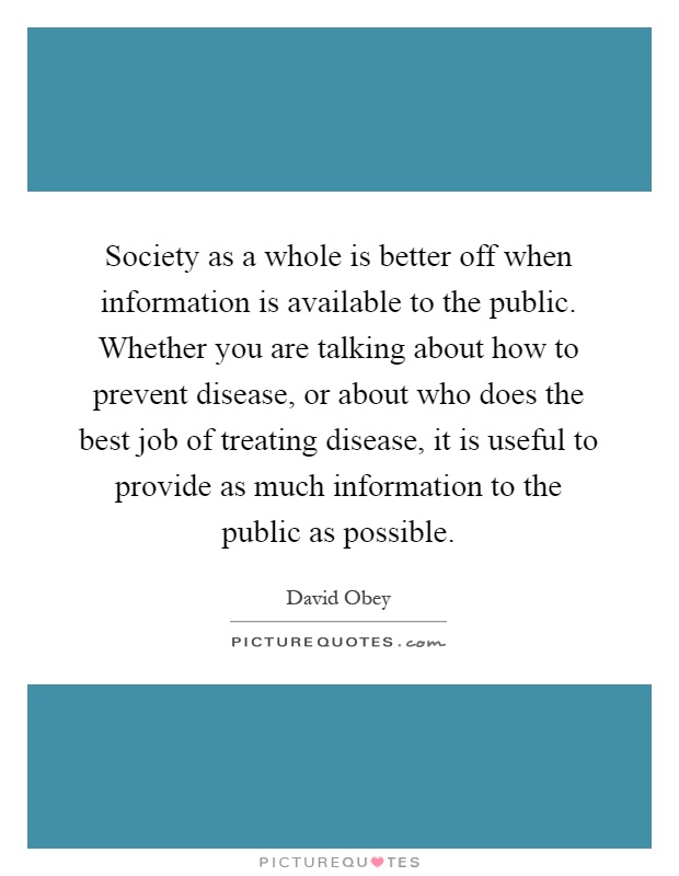 Society as a whole is better off when information is available to the public. Whether you are talking about how to prevent disease, or about who does the best job of treating disease, it is useful to provide as much information to the public as possible Picture Quote #1