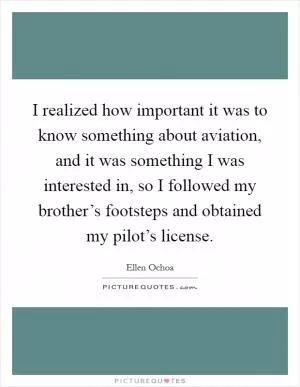 I realized how important it was to know something about aviation, and it was something I was interested in, so I followed my brother’s footsteps and obtained my pilot’s license Picture Quote #1