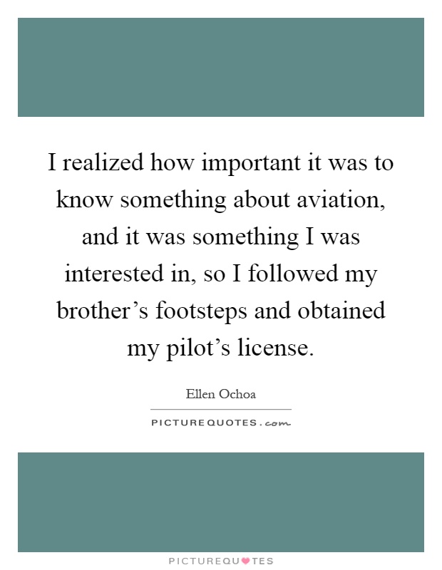 I realized how important it was to know something about aviation, and it was something I was interested in, so I followed my brother's footsteps and obtained my pilot's license Picture Quote #1