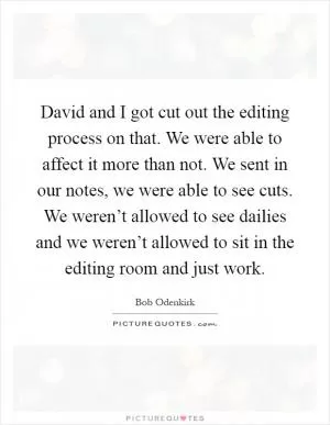 David and I got cut out the editing process on that. We were able to affect it more than not. We sent in our notes, we were able to see cuts. We weren’t allowed to see dailies and we weren’t allowed to sit in the editing room and just work Picture Quote #1