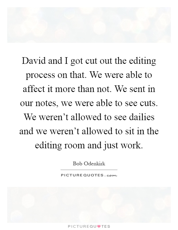David and I got cut out the editing process on that. We were able to affect it more than not. We sent in our notes, we were able to see cuts. We weren't allowed to see dailies and we weren't allowed to sit in the editing room and just work Picture Quote #1