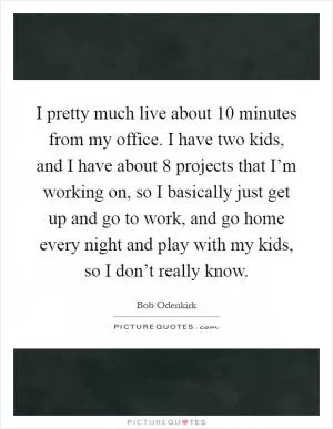 I pretty much live about 10 minutes from my office. I have two kids, and I have about 8 projects that I’m working on, so I basically just get up and go to work, and go home every night and play with my kids, so I don’t really know Picture Quote #1