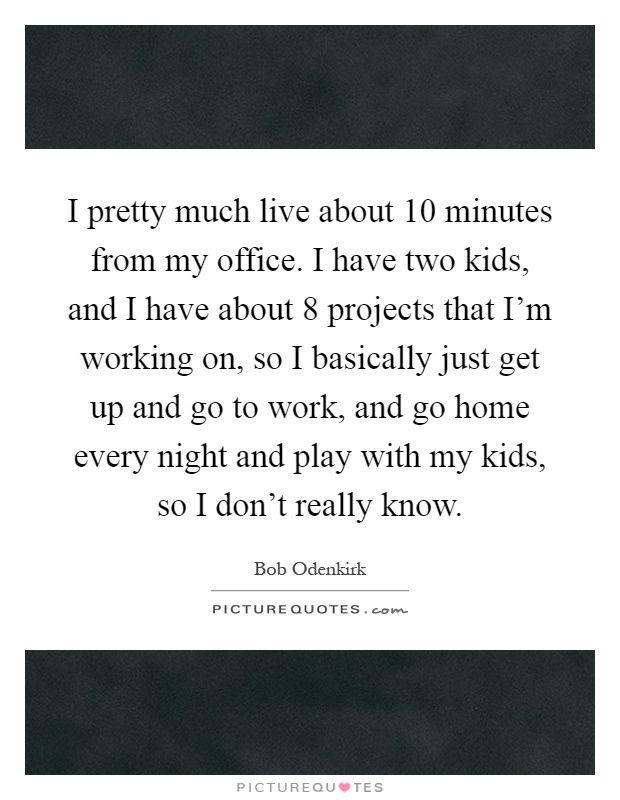 I pretty much live about 10 minutes from my office. I have two kids, and I have about 8 projects that I'm working on, so I basically just get up and go to work, and go home every night and play with my kids, so I don't really know Picture Quote #1