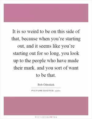 It is so weird to be on this side of that, because when you’re starting out, and it seems like you’re starting out for so long, you look up to the people who have made their mark. and you sort of want to be that Picture Quote #1