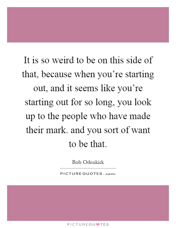 It is so weird to be on this side of that, because when you're starting out, and it seems like you're starting out for so long, you look up to the people who have made their mark. and you sort of want to be that Picture Quote #1