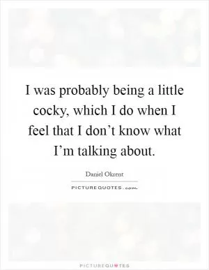 I was probably being a little cocky, which I do when I feel that I don’t know what I’m talking about Picture Quote #1