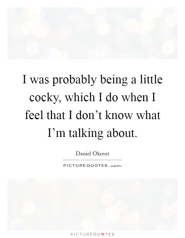 I was probably being a little cocky, which I do when I feel that I don't know what I'm talking about Picture Quote #1