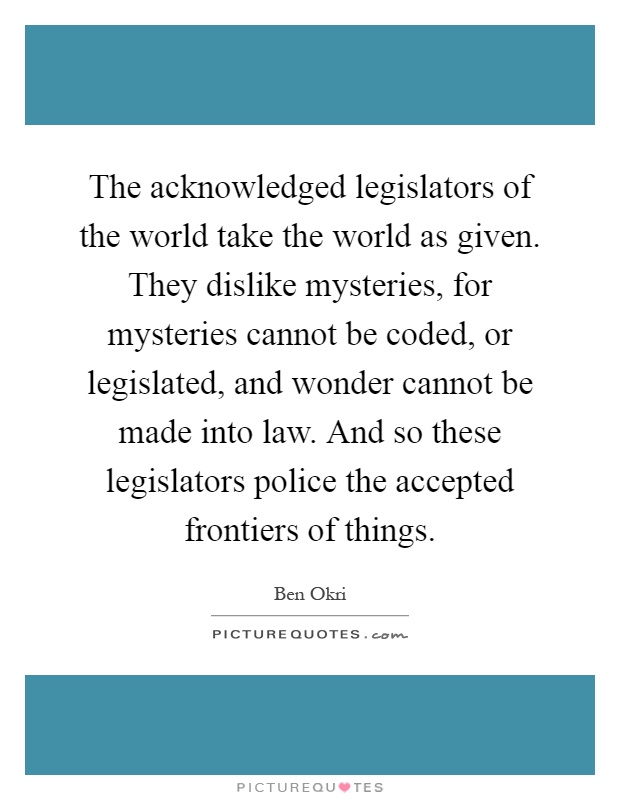 The acknowledged legislators of the world take the world as given. They dislike mysteries, for mysteries cannot be coded, or legislated, and wonder cannot be made into law. And so these legislators police the accepted frontiers of things Picture Quote #1
