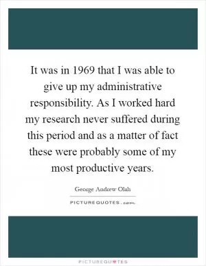 It was in 1969 that I was able to give up my administrative responsibility. As I worked hard my research never suffered during this period and as a matter of fact these were probably some of my most productive years Picture Quote #1