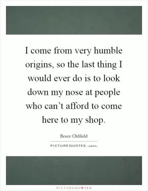 I come from very humble origins, so the last thing I would ever do is to look down my nose at people who can’t afford to come here to my shop Picture Quote #1