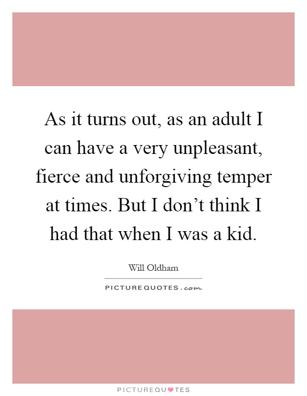 As it turns out, as an adult I can have a very unpleasant, fierce and unforgiving temper at times. But I don't think I had that when I was a kid Picture Quote #1
