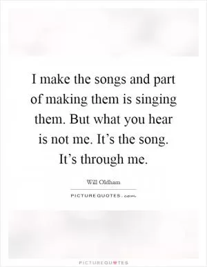 I make the songs and part of making them is singing them. But what you hear is not me. It’s the song. It’s through me Picture Quote #1