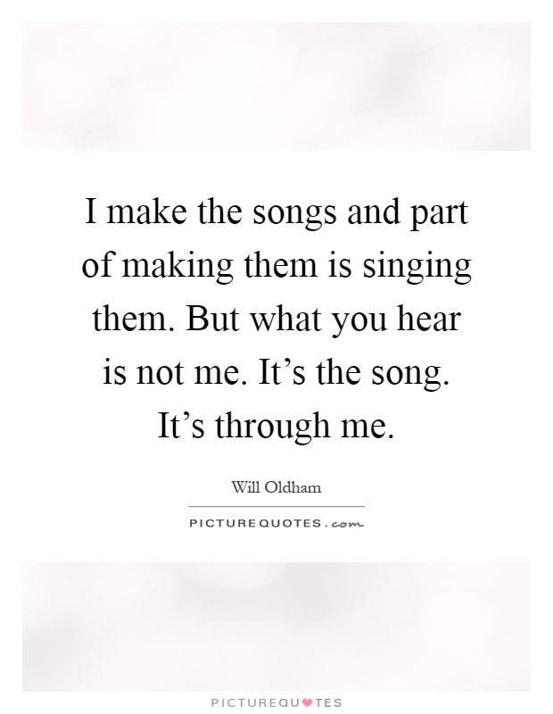 I make the songs and part of making them is singing them. But what you hear is not me. It's the song. It's through me Picture Quote #1