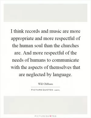 I think records and music are more appropriate and more respectful of the human soul than the churches are. And more respectful of the needs of humans to communicate with the aspects of themselves that are neglected by language Picture Quote #1