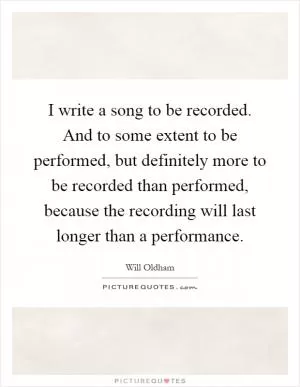 I write a song to be recorded. And to some extent to be performed, but definitely more to be recorded than performed, because the recording will last longer than a performance Picture Quote #1