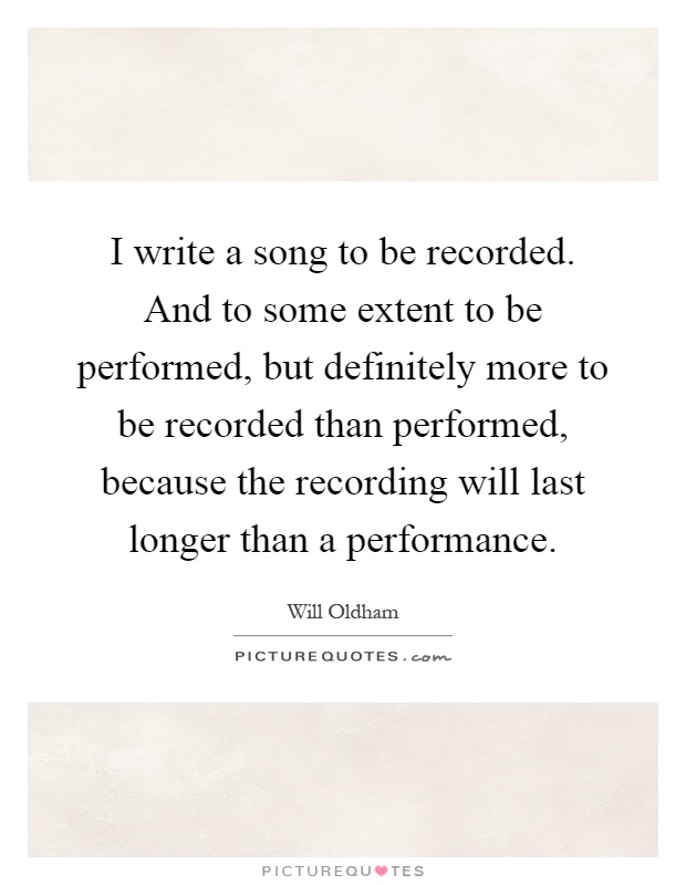 I write a song to be recorded. And to some extent to be performed, but definitely more to be recorded than performed, because the recording will last longer than a performance Picture Quote #1