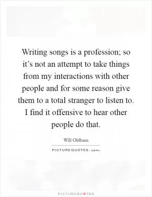 Writing songs is a profession; so it’s not an attempt to take things from my interactions with other people and for some reason give them to a total stranger to listen to. I find it offensive to hear other people do that Picture Quote #1