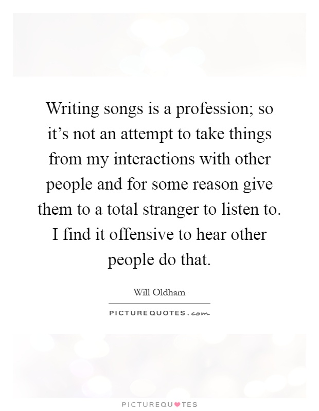 Writing songs is a profession; so it's not an attempt to take things from my interactions with other people and for some reason give them to a total stranger to listen to. I find it offensive to hear other people do that Picture Quote #1