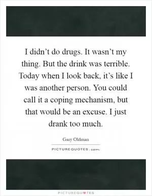I didn’t do drugs. It wasn’t my thing. But the drink was terrible. Today when I look back, it’s like I was another person. You could call it a coping mechanism, but that would be an excuse. I just drank too much Picture Quote #1
