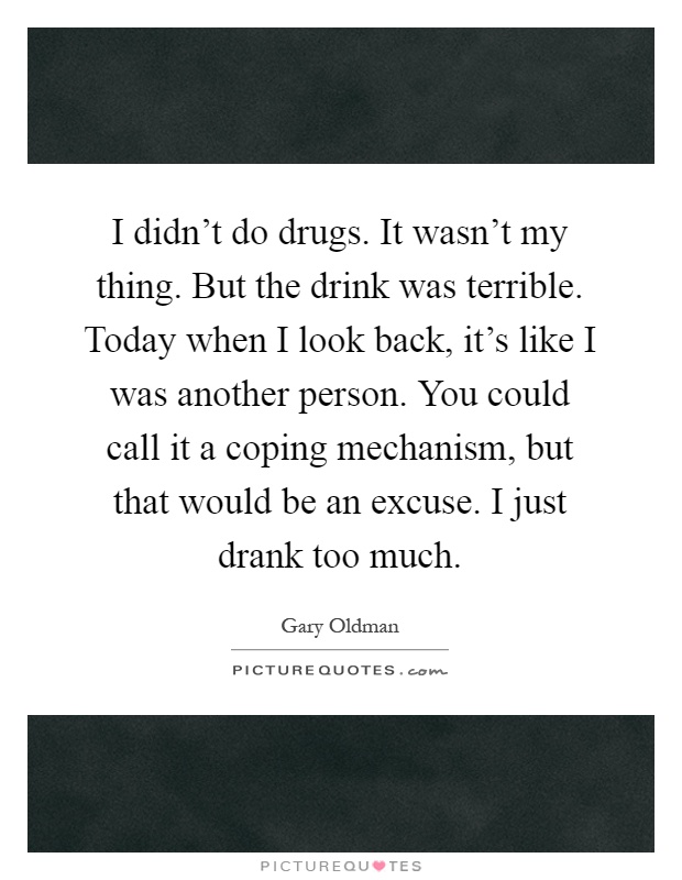 I didn't do drugs. It wasn't my thing. But the drink was terrible. Today when I look back, it's like I was another person. You could call it a coping mechanism, but that would be an excuse. I just drank too much Picture Quote #1