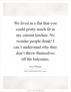 We lived in a flat that you could pretty much fit in my current kitchen. No wonder people drink! I can’t understand why they don’t throw themselves off the balconies Picture Quote #1